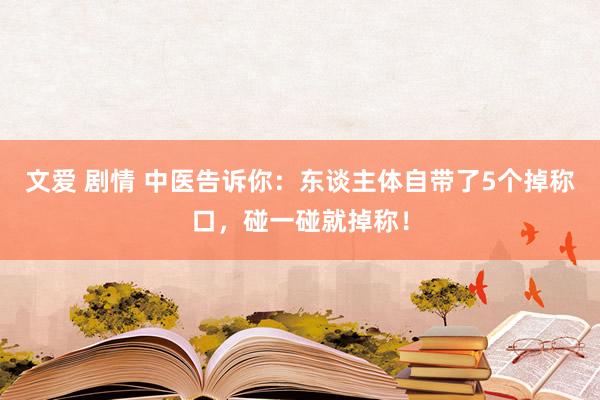 文爱 剧情 中医告诉你：东谈主体自带了5个掉称口，碰一碰就掉称！