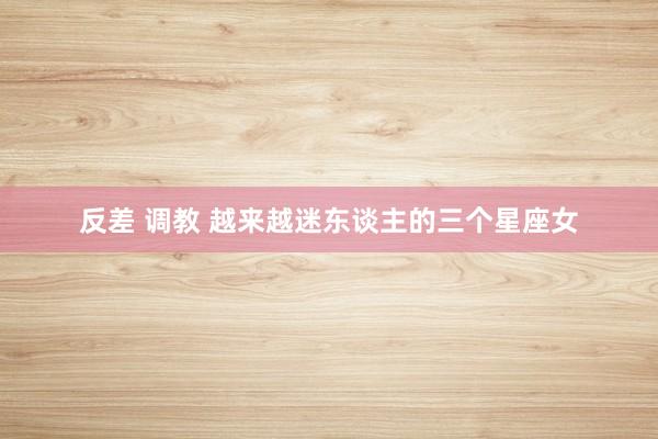 反差 调教 越来越迷东谈主的三个星座女