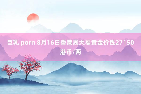 巨乳 porn 8月16日香港周大福黄金价钱27150港币/两