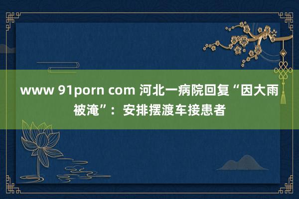 www 91porn com 河北一病院回复“因大雨被淹”：安排摆渡车接患者