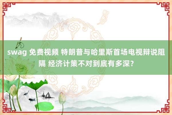 swag 免费视频 特朗普与哈里斯首场电视辩说阻隔 经济计策不对到底有多深？
