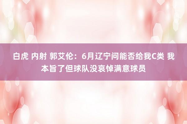 白虎 内射 郭艾伦：6月辽宁问能否给我C类 我本旨了但球队没哀悼满意球员