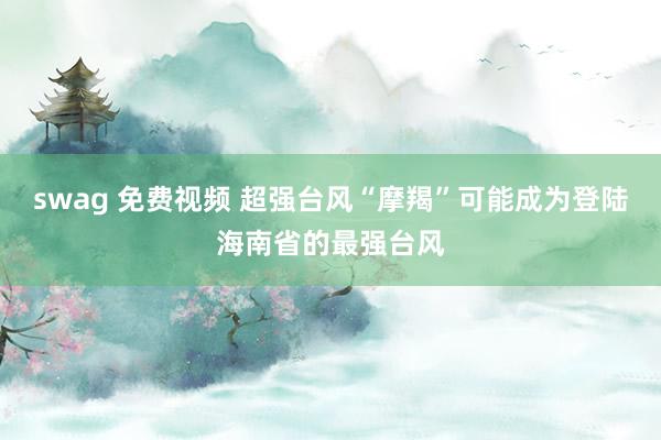 swag 免费视频 超强台风“摩羯”可能成为登陆海南省的最强台风