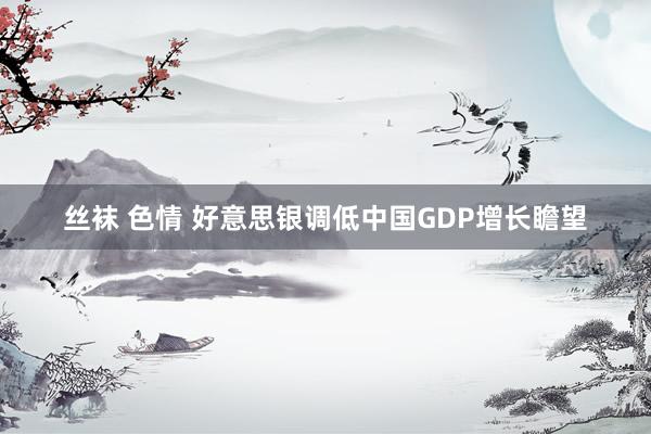 丝袜 色情 好意思银调低中国GDP增长瞻望