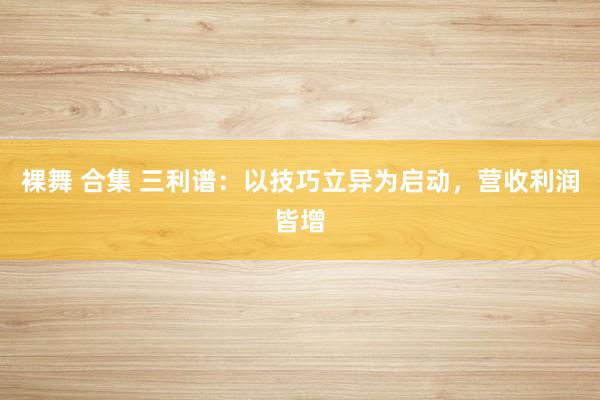 裸舞 合集 三利谱：以技巧立异为启动，营收利润皆增