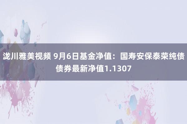 泷川雅美视频 9月6日基金净值：国寿安保泰荣纯债债券最新净值1.1307