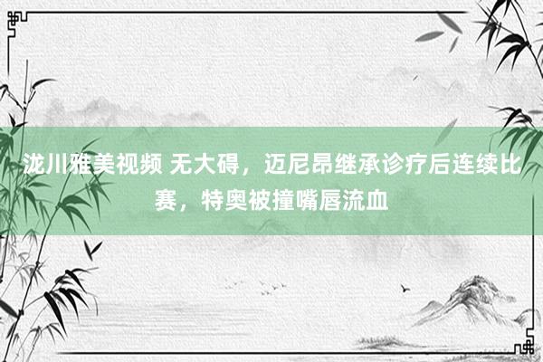 泷川雅美视频 无大碍，迈尼昂继承诊疗后连续比赛，特奥被撞嘴唇流血