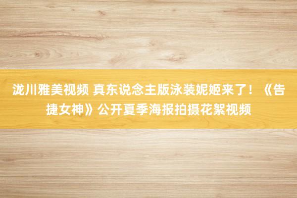 泷川雅美视频 真东说念主版泳装妮姬来了！《告捷女神》公开夏季海报拍摄花絮视频