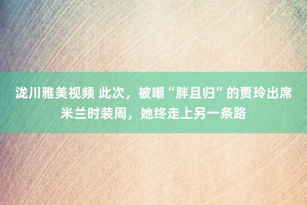 泷川雅美视频 此次，被嘲“胖且归”的贾玲出席米兰时装周，她终走上另一条路
