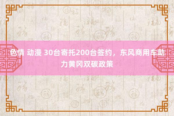 色情 动漫 30台寄托200台签约，东风商用车助力黄冈双碳政策