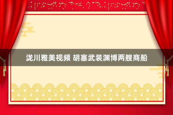 泷川雅美视频 胡塞武装渊博两艘商船
