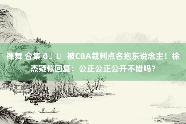 裸舞 合集 😠被CBA裁判点名抱东说念主！徐杰疑似回复：公正公正公开不错吗？