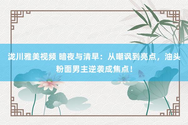 泷川雅美视频 暗夜与清早：从嘲讽到亮点，油头粉面男主逆袭成焦点！