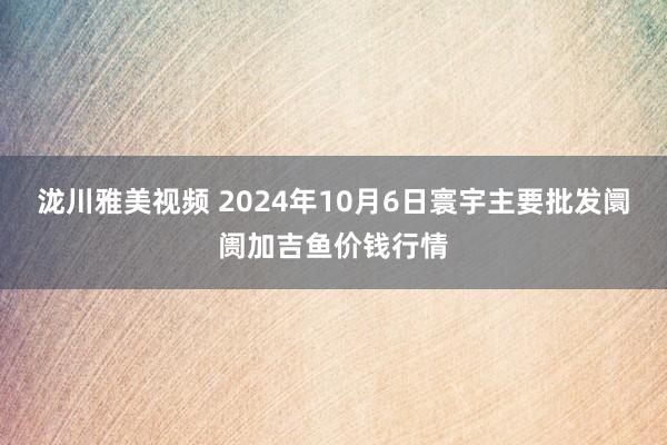 泷川雅美视频 2024年10月6日寰宇主要批发阛阓加吉鱼价钱行情