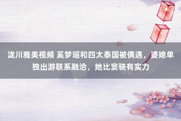 泷川雅美视频 奚梦瑶和四太泰国被偶遇，婆媳单独出游联系融洽，她比窦骁有实力