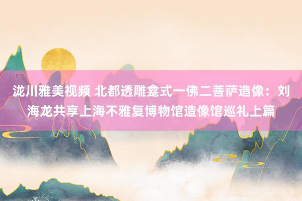 泷川雅美视频 北都透雕龛式一佛二菩萨造像：刘海龙共享上海不雅复博物馆造像馆巡礼上篇