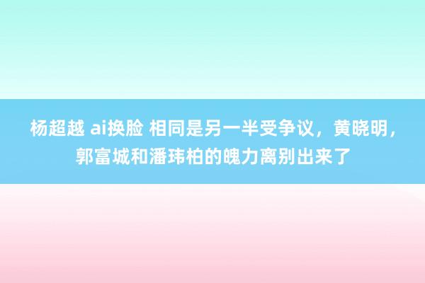 杨超越 ai换脸 相同是另一半受争议，黄晓明，郭富城和潘玮柏的魄力离别出来了