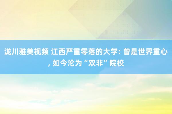泷川雅美视频 江西严重零落的大学: 曾是世界重心， 如今沦为“双非”院校