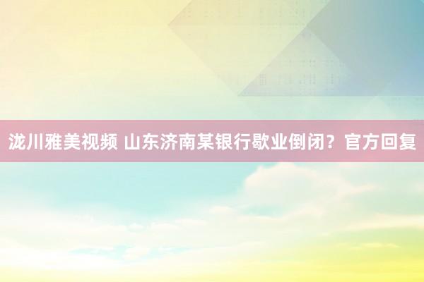 泷川雅美视频 山东济南某银行歇业倒闭？官方回复
