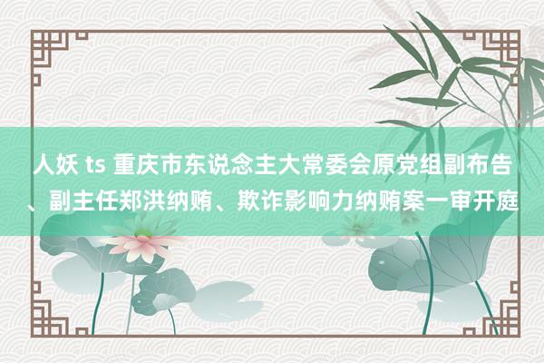 人妖 ts 重庆市东说念主大常委会原党组副布告、副主任郑洪纳贿、欺诈影响力纳贿案一审开庭