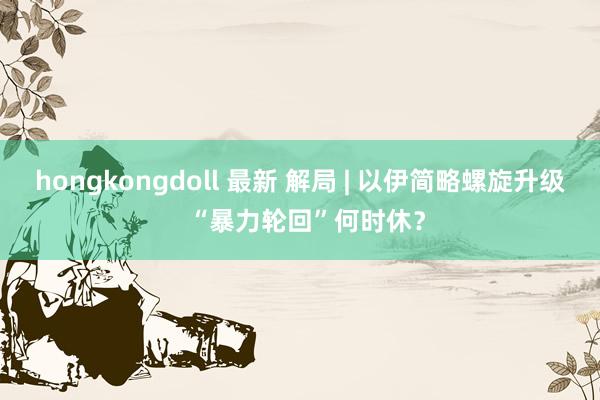hongkongdoll 最新 解局 | 以伊简略螺旋升级  “暴力轮回”何时休？