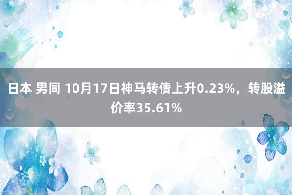 日本 男同 10月17日神马转债上升0.23%，转股溢价率35.61%