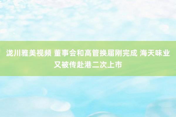 泷川雅美视频 董事会和高管换届刚完成 海天味业又被传赴港二次上市
