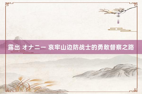 露出 オナニー 哀牢山边防战士的勇敢督察之路