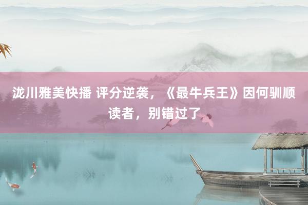 泷川雅美快播 评分逆袭，《最牛兵王》因何驯顺读者，别错过了
