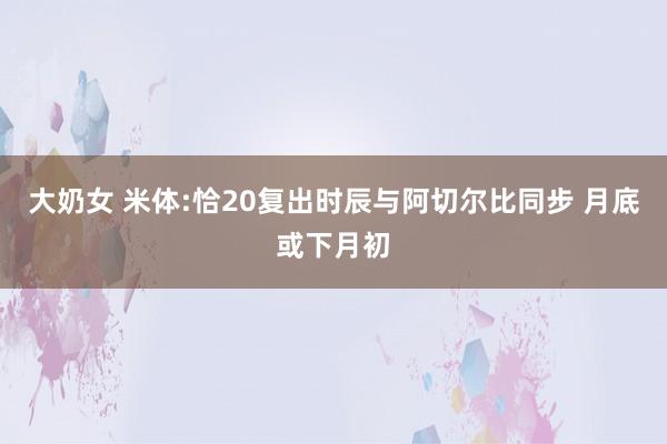 大奶女 米体:恰20复出时辰与阿切尔比同步 月底或下月初