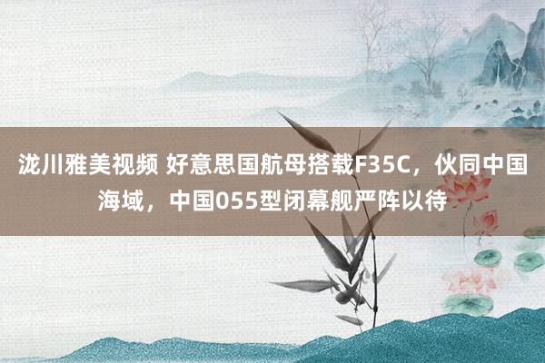 泷川雅美视频 好意思国航母搭载F35C，伙同中国海域，中国055型闭幕舰严阵以待