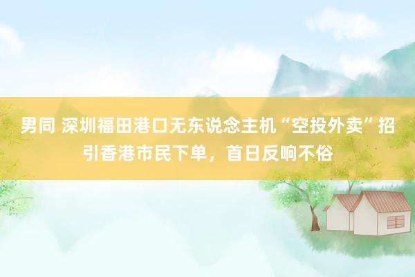 男同 深圳福田港口无东说念主机“空投外卖”招引香港市民下单，首日反响不俗