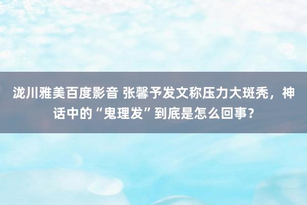 泷川雅美百度影音 张馨予发文称压力大斑秃，神话中的“鬼理发”到底是怎么回事？