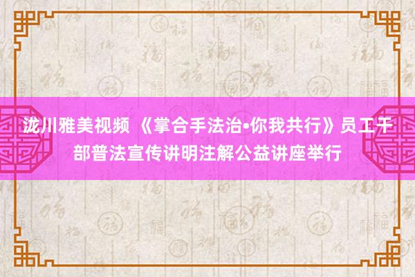 泷川雅美视频 《掌合手法治•你我共行》员工干部普法宣传讲明注解公益讲座举行