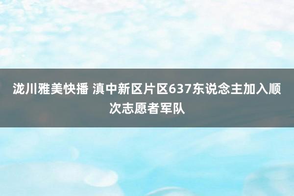 泷川雅美快播 滇中新区片区637东说念主加入顺次志愿者军队