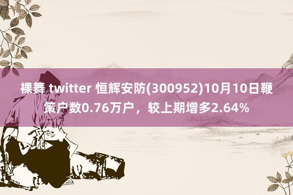 裸舞 twitter 恒辉安防(300952)10月10日鞭策户数0.76万户，较上期增多2.64%