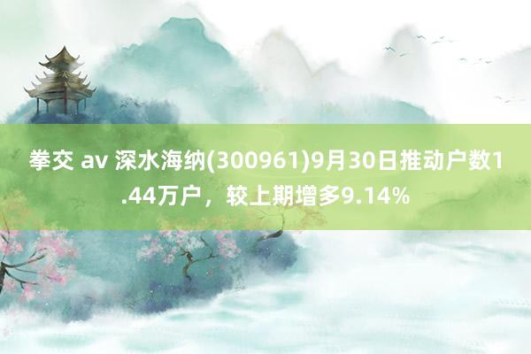 拳交 av 深水海纳(300961)9月30日推动户数1.44万户,较上期增多9.14%