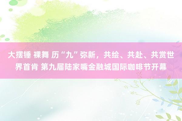 大摆锤 裸舞 历“九”弥新，共绘、共赴、共赏世界首肯 第九届陆家嘴金融城国际咖啡节开幕