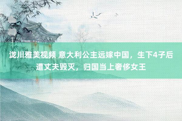 泷川雅美视频 意大利公主远嫁中国，生下4子后遭丈夫毁灭，归国当上奢侈女王