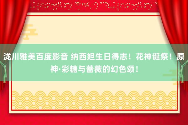 泷川雅美百度影音 纳西妲生日得志！花神诞祭！原神·彩糖与蔷薇的幻色颂！