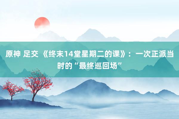 原神 足交 《终末14堂星期二的课》：一次正派当时的“最终巡回场”