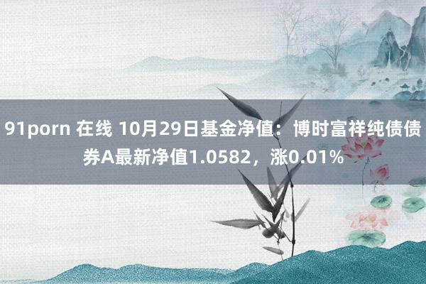 91porn 在线 10月29日基金净值：博时富祥纯债债券A最新净值1.0582，涨0.01%