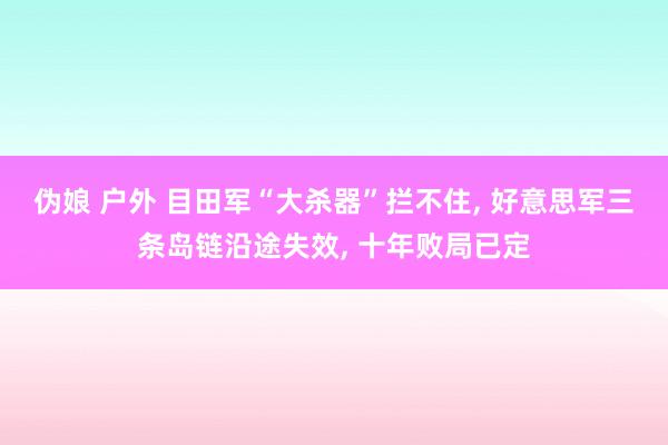 伪娘 户外 目田军“大杀器”拦不住， 好意思军三条岛链沿途失效， 十年败局已定