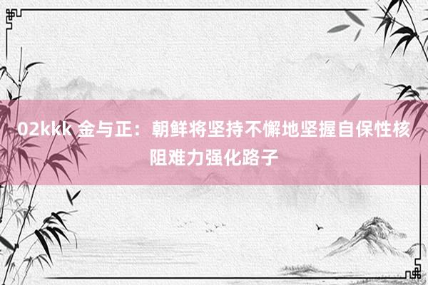 02kkk 金与正：朝鲜将坚持不懈地坚握自保性核阻难力强化路子