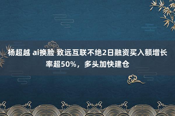 杨超越 ai换脸 致远互联不绝2日融资买入额增长率超50%，多头加快建仓