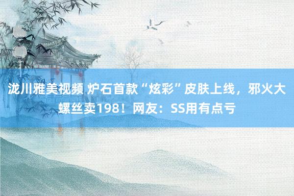 泷川雅美视频 炉石首款“炫彩”皮肤上线，邪火大螺丝卖198！网友：SS用有点亏