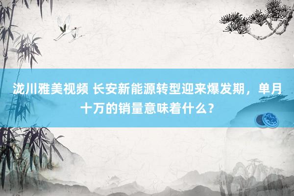 泷川雅美视频 长安新能源转型迎来爆发期，单月十万的销量意味着什么？