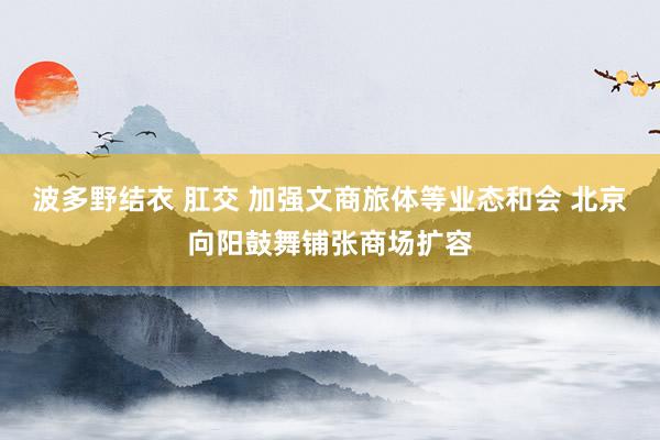 波多野结衣 肛交 加强文商旅体等业态和会 北京向阳鼓舞铺张商场扩容