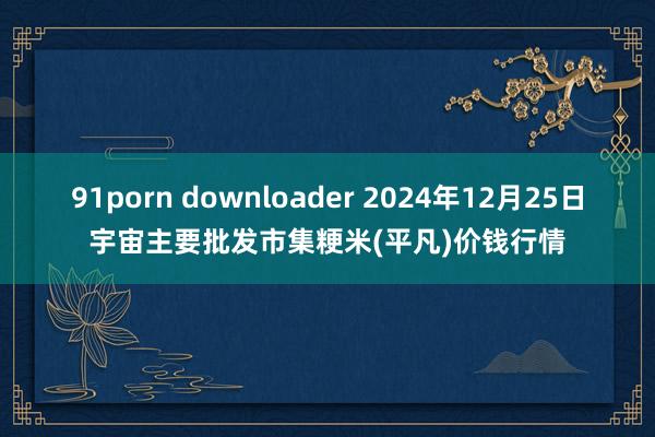 91porn downloader 2024年12月25日宇宙主要批发市集粳米(平凡)价钱行情