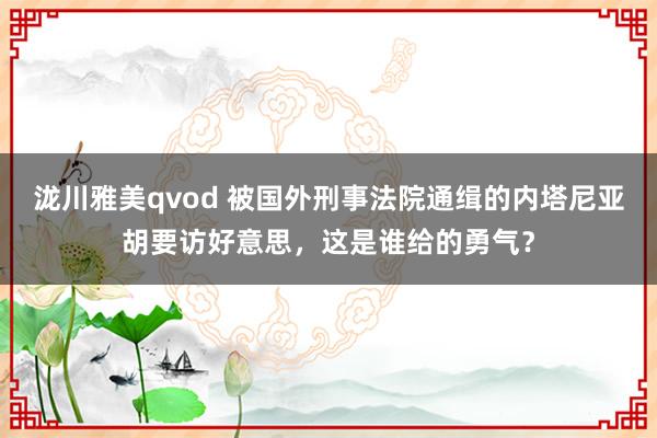 泷川雅美qvod 被国外刑事法院通缉的内塔尼亚胡要访好意思，这是谁给的勇气？